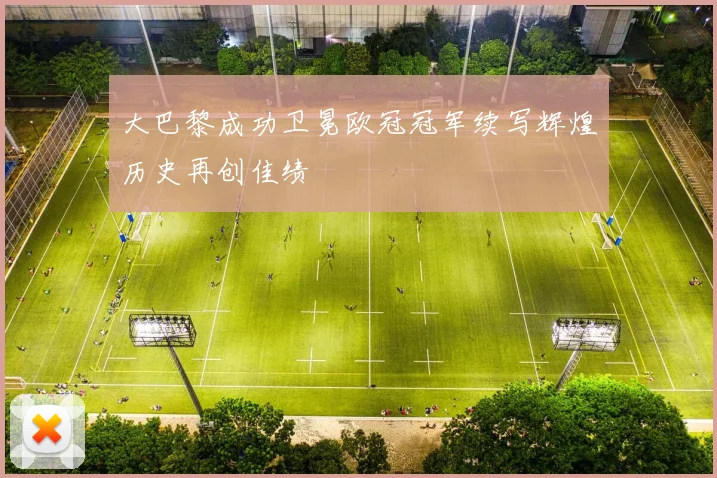 大巴黎成功卫冕欧冠冠军续写辉煌历史再创佳绩