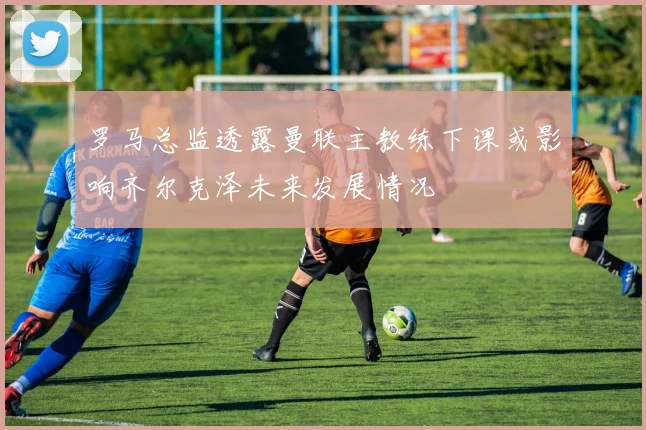 罗马总监透露曼联主教练下课或影响齐尔克泽未来发展情况