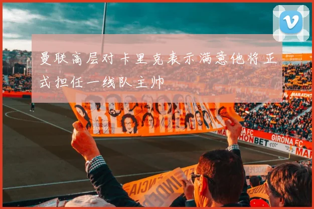 曼联高层对卡里克表示满意他将正式担任一线队主帅