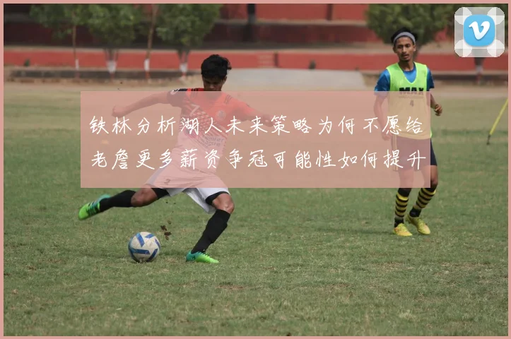 铁林分析湖人未来策略为何不愿给老詹更多薪资争冠可能性如何提升
