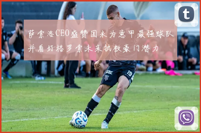 萨索洛CEO盛赞国米为意甲最强球队并看好格罗索未来执教豪门潜力
