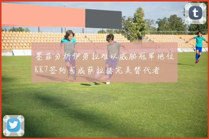 墨菲分析伊劳拉难以威胁冠军地位KK7签约或成萨拉赫完美替代者