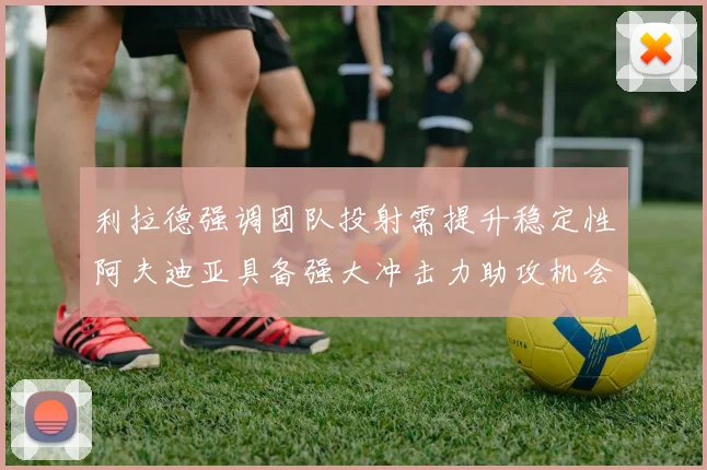 利拉德强调团队投射需提升稳定性阿夫迪亚具备强大冲击力助攻机会