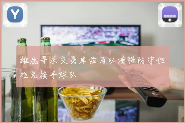 雄鹿寻求交易库兹马以增强防守但难觅接手球队
