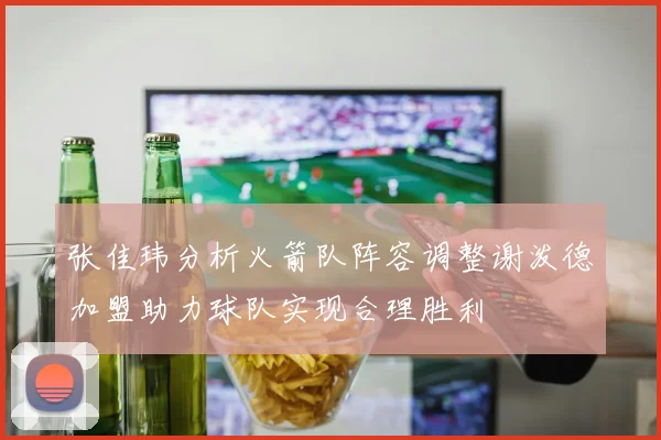 张佳玮分析火箭队阵容调整谢泼德加盟助力球队实现合理胜利